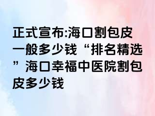 正式宣布:海口割包皮一般多少钱“排名精选”海口幸福中医院割包皮多少钱