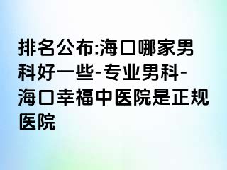 排名公布:海口哪家男科好一些-专业男科-海口幸福中医院是正规医院