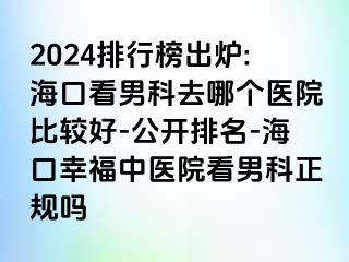 2024排行榜出炉:海口看男科去哪个医院比较好-公开排名-海口幸福中医院看男科正规吗