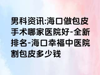 男科资讯:海口做包皮手术哪家医院好-全新排名-海口幸福中医院割包皮多少钱