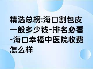 精选总榜:海口割包皮一般多少钱-排名必看-海口幸福中医院收费怎么样