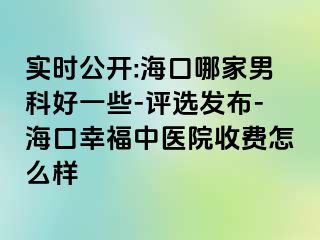 实时公开:海口哪家男科好一些-评选发布-海口幸福中医院收费怎么样