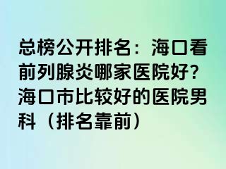 总榜公开排名：海口看前列腺炎哪家医院好？海口市比较好的医院男科（排名靠前）