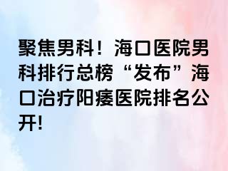 聚焦男科！海口医院男科排行总榜“发布”海口治疗阳痿医院排名公开!