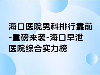 海口医院男科排行靠前-重磅来袭-海口早泄医院综合实力榜