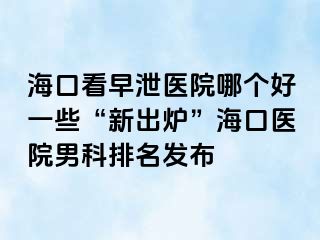 海口看早泄医院哪个好一些“新出炉”海口医院男科排名发布