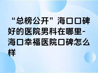 “总榜公开”海口口碑好的医院男科在哪里-海口幸福医院口碑怎么样