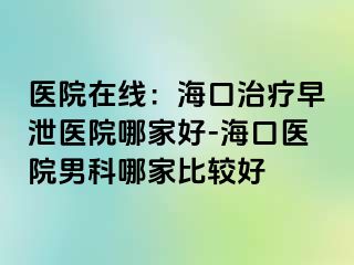 医院在线：海口治疗早泄医院哪家好-海口医院男科哪家比较好