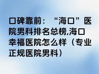 口碑靠前：“海口”医院男科排名总榜,海口幸福医院怎么样（专业正规医院男科）