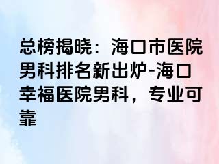 总榜揭晓：海口市医院男科排名新出炉-海口幸福医院男科，专业可靠