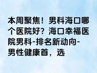 本周聚焦！男科海口哪个医院好？海口幸福医院男科-排名新动向-男性健康首，选