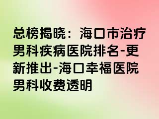 总榜揭晓：海口市治疗男科疾病医院排名-更新推出-海口幸福医院男科收费透明