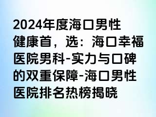 2024年度海口男性健康首，选：海口幸福医院男科-实力与口碑的双重保障-海口男性医院排名热榜揭晓