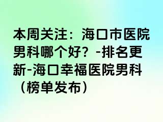 本周关注：海口市医院男科哪个好？-排名更新-海口幸福医院男科（榜单发布）