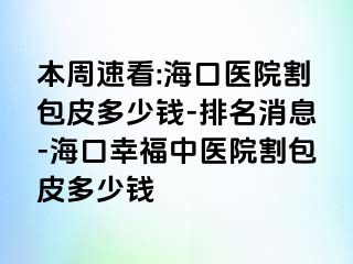 本周速看:海口医院割包皮多少钱-排名消息-海口幸福中医院割包皮多少钱