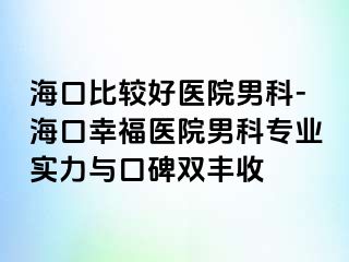 海口比较好医院男科-海口幸福医院男科专业实力与口碑双丰收