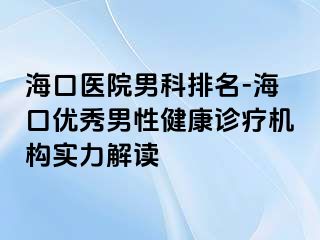 海口医院男科排名-海口优秀男性健康诊疗机构实力解读