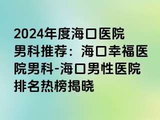 2024年度海口医院男科推荐：海口幸福医院男科-海口男性医院排名热榜揭晓