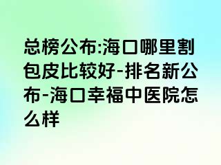 总榜公布:海口哪里割包皮比较好-排名新公布-海口幸福中医院怎么样