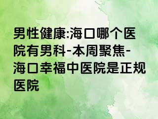 男性健康:海口哪个医院有男科-本周聚焦-海口幸福中医院是正规医院