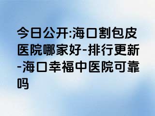 今日公开:海口割包皮医院哪家好-排行更新-海口幸福中医院可靠吗