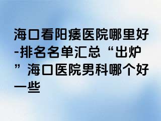 海口看阳痿医院哪里好-排名名单汇总“出炉”海口医院男科哪个好一些