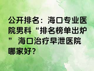 公开排名：海口专业医院男科“排名榜单出炉” 海口治疗早泄医院哪家好？