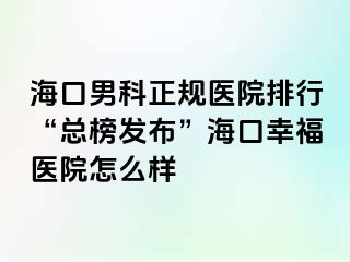 海口男科正规医院排行“总榜发布”海口幸福医院怎么样