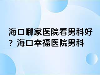 海口哪家医院看男科好？海口幸福医院男科