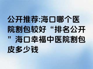 公开推荐:海口哪个医院割包较好“排名公开”海口幸福中医院割包皮多少钱