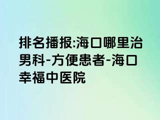 排名播报:海口哪里治男科-方便患者-海口幸福中医院