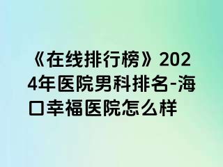 《在线排行榜》2024年医院男科排名-海口幸福医院怎么样