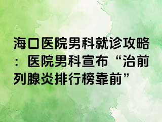 海口医院男科就诊攻略：医院男科宣布“治前列腺炎排行榜靠前”