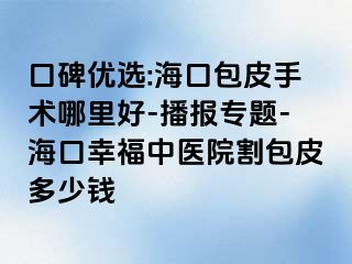 口碑优选:海口包皮手术哪里好-播报专题-海口幸福中医院割包皮多少钱