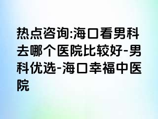 热点咨询:海口看男科去哪个医院比较好-男科优选-海口幸福中医院